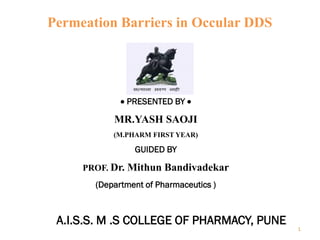 Permeation Barriers in Occular DDS
• PRESENTED BY •
MR.YASH SAOJI
(M.PHARM FIRST YEAR)
GUIDED BY
PROF. Dr. Mithun Bandivadekar
(Department of Pharmaceutics )
A.I.S.S. M .S COLLEGE OF PHARMACY, PUNE
1
 