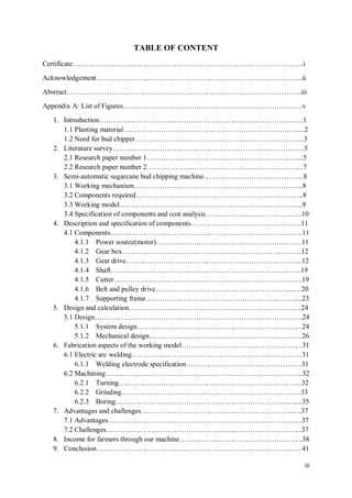 iii
TABLE OF CONTENT
Certificate..i
Acknowledgement....ii
Abstract....iii
Appendix A: List of Figures.v
1. Introduction...1
1.1 Planting material......2
1.2 Need for bud chipper...3
2. Literature survey5
2.1 Research paper number 1....5
2.2 Research paper number 2....7
3. Semi-automatic sugarcane bud chipping machine....8
3.1 Working mechanism...8
3.2 Components required..8
3.3 Working model...9
3.4 Specification of components and cost analysis..10
4. Description and specification of components..11
4.1 Components....11
4.1.1 Power source(motor)..11
4.1.2 Gear box.....12
4.1.3 Gear drive.......12
4.1.4 Shaft.......19
4.1.5 Cutter......19
4.1.6 Belt and pulley drive......20
4.1.7 Supporting frame........23
5. Design and calculation.24
5.1 Design.24
5.1.1 System design.24
5.1.2 Mechanical design..26
6. Fabrication aspects of the working model31
6.1 Electric arc welding31
6.1.1 Welding electrode specification.31
6.2 Machining...32
6.2.1 Turning...32
6.2.2 Grinding.33
6.2.3 Boring.....35
7. Advantages and challenges..37
7.1 Advantages.37
7.2 Challenges..37
8. Income for farmers through our machine.38
9. Conclusion41
 