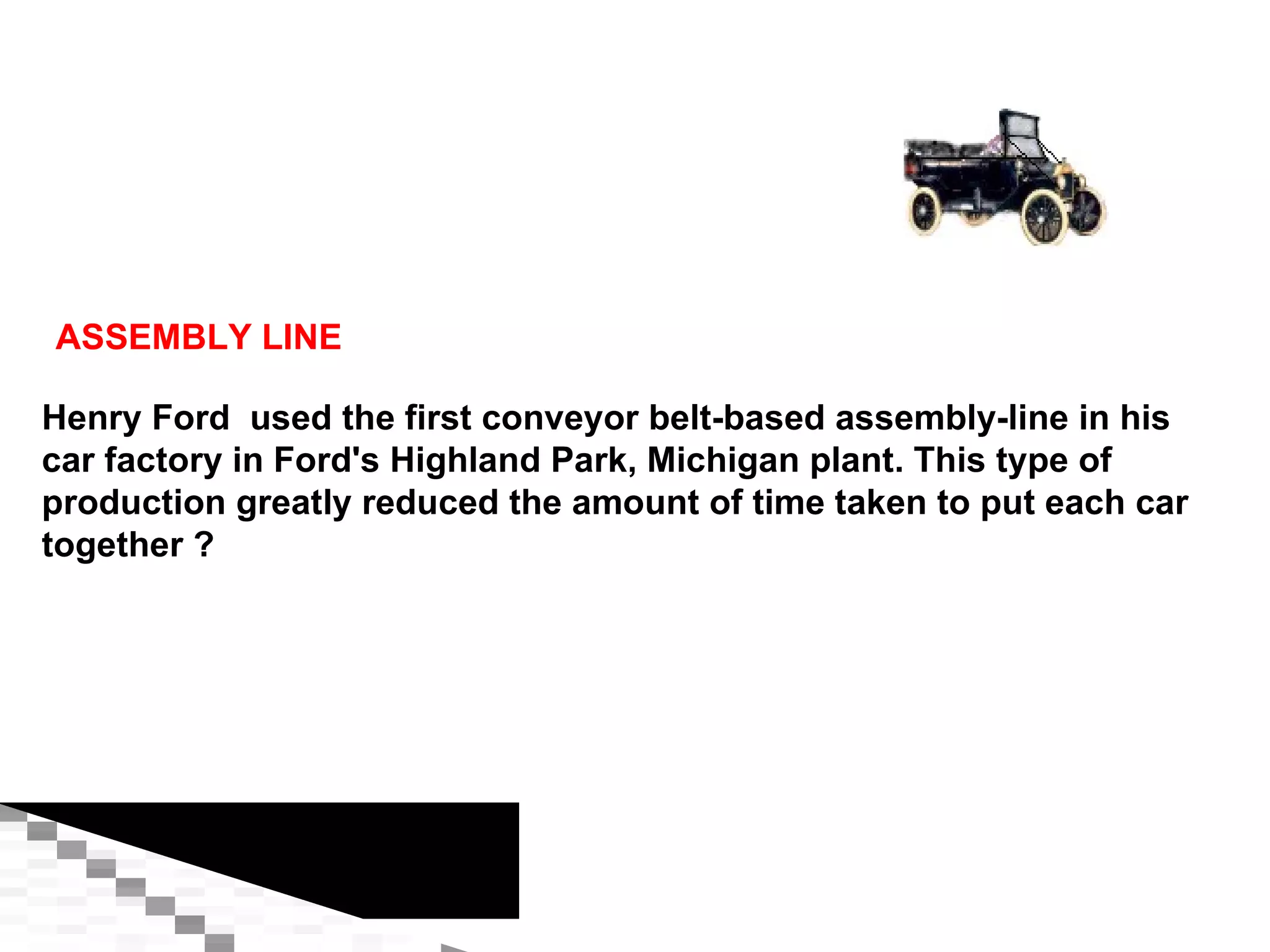 ASSEMBLY LINE Henry Ford  used the first conveyor belt-based assembly-line in his car factory in Ford's Highland Park, Michigan plant. This type of production greatly reduced the amount of time taken to put each car together ? 
