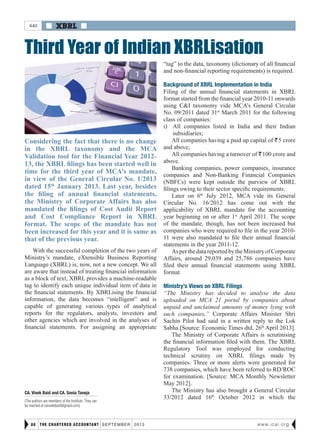  XBRL 
THE CHARTERED ACCOUNTANT september 201380 www.icai.org
Third Year of Indian XBRLisation
Considering the fact that there is no change
in the XBRL taxonomy and the MCA
Validation tool for the Financial Year 2012-
13, the XBRL filings has been started well in
time for the third year of MCA’s mandate,
in view of the General Circular No. 1/2013
dated 15th
January 2013. Last year, besides
the filing of annual financial statements,
the Ministry of Corporate Affairs has also
mandated the filings of Cost Audit Report
and Cost Compliance Report in XBRL
format. The scope of the mandate has not
been increased for this year and it is same as
that of the previous year.
CA. Vivek Baid and CA. Sonia Taneja
(The authors are members of the Institute. They can
be reached at cavivekbaid@gmail.com)
440
“tag” to the data, taxonomy (dictionary of all financial
and non-financial reporting requirements) is required.
Background of XBRL Implementation in India
Filing of the annual financial statements in XBRL
format started from the financial year 2010-11 onwards
using C&I taxonomy vide MCA’s General Circular
No. 09/2011 dated 31st
March 2011 for the following
class of companies:
i)	 All companies listed in India and their Indian
subsidiaries;
All companies having a paid up capital of R5 crore
and above;
All companies having a turnover of R100 crore and
above.
Banking companies, power companies, insurance
companies and Non-Banking Financial Companies
(NBFCs) were kept outside the purview of XBRL
filings owing to their sector specific requirements.
Later on 6th
July 2012, MCA vide its General
Circular No. 16/2012 has come out with the
applicability of XBRL mandate for the accounting
year beginning on or after 1st
April 2011. The scope
of the mandate, though, has not been increased but
companies who were required to file in the year 2010-
11 were also mandated to file their annual financial
statements in the year 2011-12.
AsperthedatareportedbytheMinistryofCorporate
Affairs, around 29,039 and 25,786 companies have
filed their annual financial statements using XBRL
format.
Ministry’s Views on XBRL Filings
“The Ministry has decided to analyse the data
uploaded on MCA 21 portal by companies about
unpaid and unclaimed amounts of money lying with
such companies,” Corporate Affairs Minister Shri
Sachin Pilot had said in a written reply to the Lok
Sabha.[Source: Economic Times dtd. 26th
April 2013].
The Ministry of Corporate Affairs is scrutinising
the financial information filed with them. The XBRL
Regulatory Tool was employed for conducting
technical scrutiny on XBRL filings made by
companies. Three or more alerts were generated for
738 companies, which have been referred to RD/ROC
for examination. [Source: MCA Monthly Newsletter
May 2012].
The Ministry has also brought a General Circular
33/2012 dated 16th
October 2012 in which the
With the successful completion of the two years of
Ministry’s mandate, eXtensible Business Reporting
Language (XBRL) is, now, not a new concept. We all
are aware that instead of treating financial information
as a block of text, XBRL provides a machine-readable
tag to identify each unique individual item of data in
the financial statements. By XBRLising the financial
information, the data becomes “intelligent” and is
capable of generating various types of analytical
reports for the regulators, analysts, investors and
other agencies which are involved in the analyses of
financial statements. For assigning an appropriate
 