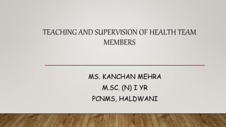 TEACHING AND SUPERVISION OF HEALTH TEAM
MEMBERS
MS. KANCHAN MEHRA
M.SC. (N) I YR
PCNMS, HALDWANI
 