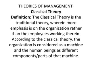 THEORIES OF MANAGEMENT:
Classical Theory
Definition: The Classical Theory is the
traditional theory, wherein more
emphasis is on the organization rather
than the employees working therein.
According to the classical theory, the
organization is considered as a machine
and the human beings as different
components/parts of that machine.
 