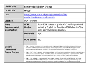 Course Title Film Production BA (Hons)
UCAS Code W600
Link https://www.uca.ac.uk/study/courses/ba-film-
production/#entry-requirements
Location UCA Farnham
Entry
Requirements/
Qualification
GCSE
Grades
Four GCSE passes at grade A*-C and/or grade 4-9
including English (or Functional Skills English/Key
Skills Communication Level 2).
UAL Grade N/A
UCAS points 112
General
Comments/
Course Content
• Year 1 -You’ll be introduced to the world of moving image, exploring practical, theoretical and ethical issues
associated with the representation of people or places using visual and sonic media. You'll explore screen
storytelling, understanding how filmmakers tell their stories and producing factual and fiction films.
• Year 2 – You’ll select a specialist role in the second year from screenwriting, producing, directing, cinematography,
editing, sound or production design. You’ll then take on this role in the production of a short fiction film, whilst
developing your knowledge of film history, and finally you’ll initiate and work on a factual film project.
• Year 3 - The final year is a combination of work on your graduate film portfolio and self-directed work on an
individual Extended Research Project. You’ll complete your studies with support and guidance through your
development of a professional profile and positioning yourself in the wider film and television community.
 