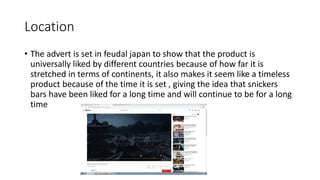 Location
• The advert is set in feudal japan to show that the product is
universally liked by different countries because of how far it is
stretched in terms of continents, it also makes it seem like a timeless
product because of the time it is set , giving the idea that snickers
bars have been liked for a long time and will continue to be for a long
time
 