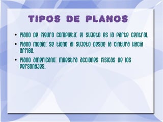 TIPOS DE PLANOS
●
Plano de figura completa: el sujeto es la parte central.
●
Plano medio: se tiene al sujeto desde la cintura hacia
arriba.
●
Plano americano: muestra acciones fisicas de los
personajes.
 