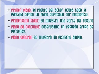●
Primer plano: el rostro del actor ocupa toda la
pantalla ciendo un plano expresivo por excelencia.
●
Primerisimo plano: se muestra una parte del rostro.
●
Plano de conjunto: observamos un pequeño grupo de
personas.
●
Plano general: se muestra un ecenario amplio.
 