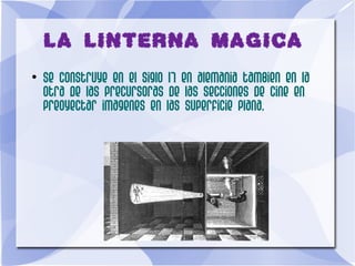 LA LINTERNA MAGICA
●
Se construye en el siglo 17 en alemania tambien en la
otra de las precursoras de las secciones de cine en
preoyectar imagenes en las superficie plana.
 