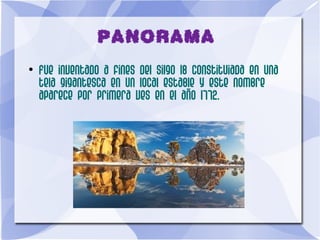 PANORAMA
●
Fue inventado a fines del silgo 18 constituiada en una
tela gigantesca en un local estable y este nombre
aparece por primera ves en el año 1772.
 