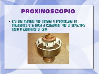 PROXINOSCOPIO
●
Era una maquina que filmaba y preoyectaba en
movimiento y si niega a considerar que el 28/12/1895
nacio oficialmente el cine.
 