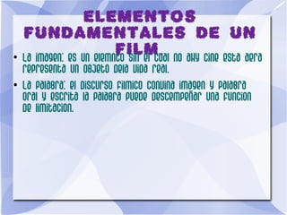 ELEMENTOS
FUNDAMENTALES DE UN
FILM.●
La imagen: es un elemnto sin el cual no ahy cine esta aera
representa un objeto dela vida real.
●
La palabra: el discurso filmico convina imagen y palabra
oral y escrita la palabra puede descempeñar una funcion
de limitacion.
 