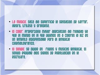 ●
La musica: saca ala superficie la sensacion de terror,
alegra, tritesa y grandesa.
●
El color: proporciona mayor adecuacion ala realidad ya
que el mundo en el que vivimos es a colores la luz es
un lemento indispensable para el lenguaje
cinematografico.
●
El sonido: se divide en ruidos y musicas lenguaje. El
sonido equivale alos signos de puentuacion en la
escritura.
 