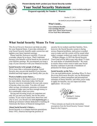 Prevent identity theft—protect your Social Security number
Your Social Security Statement
Prepared especially for Natalie C. Warren
www.socialsecurity.gov
October 27, 2012
See inside for your personal information
What's inside...
Your Estimated Benefits...............................................................2
Your Earnings Record..................................................................3
Some Facts About Social Security............................................... 4
If You Need More Information....................................................4
What Social Security Means To You
This Social Security Statement can help you plan
for your financial future. It provides estimates of
your Social Security benefits under current law and
updates your latest reported earnings.
Please read this Statement carefully. If you see
a mistake, please let us know. That's important
because your benefits will be based on our record of
your lifetime earnings. We recommend you keep a
copy of your Statement with your financial records.
Social Security is for people of all ages...
We're more than a retirement program. Social
Security also can provide benefits if you become
disabled and help support your family after you die.
Work to build a secure future...
Social Security is the largest source of income
for most elderly Americans today, but Social
Security was never intended to be your only source
of income when you retire. You also will need
other savings, investments, pensions or retirement
accounts to make sure you have enough money to
live comfortably when you retire.
Saving and investing wisely are important not
only for you and your family, but for the entire
country. If you want to learn more about how and
why to save, you should visit www.mymoney.gov, a
federal government website dedicated to teaching all
Americans the basics of financial management.
About Social Security's future...
Social Security is a compact between generations.
Since 1935, America has kept the promise of
security for its workers and their families. Now,
however, the Social Security system is facing
serious financial problems, and action is needed
soon to make sure the system will be sound when
today's younger workers are ready for retirement.
Without changes, in 2033 the Social Security
Trust Fund will be able to pay only about 75 cents
for each dollar of scheduled benefits.* We need
to resolve these issues soon to make sure Social
Security continues to provide a foundation of
protection for future generations.
Social Security on the Net...
You can read publications, including When To Start
Receiving Retirement Benefits; use our Retirement
Estimator to obtain immediate and personalized
estimates of future benefits; and when you're ready
to apply for benefits, use our improved online
application—It's so easy!
Michael J. Astrue
Commissioner
* These estimates are based on the intermediate
assumptions from the Social Security Trustees' Annual
Report to the Congress.
 