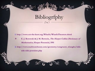 RFERENCES

                     Bibliogrfphy

1. http://www.cut-the-knot.org/WhatIs/WhatIsTheorem.shtml

     E. J. Borowski & J. M. Borwein, The Harper Collins Dictionary of
      Mathematics, Harper Perennial, 1991
2. http://www.mathwarehouse.com/geometry/congruent_triangles/side-
      side-side-postulate.php
 