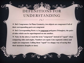 DEFENITIONS FOR
             UNDERSTANDING

 Def. Congruence: In Plane Geometry, two objects are congruent if all of
their corresponding parts are congruent
 Def. Corresponding Parts: n. in congruent polygons (Triangles), the pairs
of sides which can be superimposed on one another.
 Note: In the above, I used the term "congruent" instead of "equal" when
comparing sides and angles. Numbers are equal. Line segments (sides) and
angles are congruent. Calling them "equal" is a sloppy way of saying that
their measures (lengths or sizes)
 