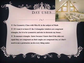 EVERY
                          DAY USES… 


 For Geometry Class with Miss H. in the subject of Math

 If I want it to know if the 2 triangular windows are congruent
triangles, for it to be symmetric and nice to decorate my house .

 To measure triangles faster because I know that if the sides are
equal they are congruent an their angles are congruent too, so i don’t
need to use a protractor an do every thing easier.
 