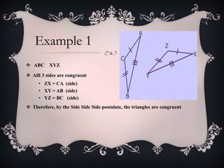 Example 1
 ABC     XYZ

 Alll 3 sides are congruent
     • ZX = CA (side)
     • XY = AB (side)
     • YZ = BC (side)
 Therefore, by the Side Side Side postulate, the triangles are congruent
 