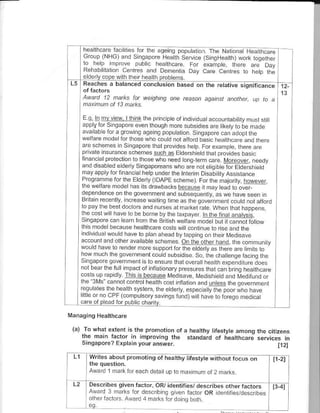 E !. bloi vi€w. tth nk lhe prnc ple of individuataccountab try must st i
            mv
     dool,    i adpor.!.Fn' o.gh1or bs,o-. d.p t",.ooFr
                     o^r                        'raooor- d.daop -     "a!
     " "i"b"'o "o         o-1ro o d oao.oo:;.
     d. ,-r-            lopor-.do.ordF. -p
                         .hFrF. 1 d. -.- n-,o,ndro,o/a€sb.str
     linancllprotection io those who oeed on! term €re Moreover, needy
     .nd d sabled eldery Sinqaporeans who are not €liCibte for Etdershietd
      t d, dop r la n d cr L -p uloe tr F Inp.i. D-ao.a
     o o r'.r                                              ^). sunle
                   o rhF loe r DAD-. -r ", To, - -, dlor  otr,€
               '.
                                          ' n., leqd ro !,!,
                                                          F
     dFoc d4n!- or x c ao.Fr,        ar      ,
     Bnc' F r'. n                              .-,,o,o o'aDo.d
            '-6 b- ldo '-o d, orr Fr..-!o ",
                          a
     'o od. '
     lhe cosrwll have lo'o bohe by the taxpayer lnthefna anaNsls,
                          be
     srnqaporecan earn lrom the British wellarc mode bul itclnnot fouow
     Ihis mod€ because h€allhcare costswil continueto risea.d th€
      ndividua wou d have Io paf ahead byleppina on lrre I MedNave
     accounl aid olher ava lable schefies on lhe olherhand, the conrmunty
     4o. dl.,r o,eao- |
     lo^n.. '-rc,. --,r,o.d Lo.aie .o rhF hd.,4q-rd 1q 6
     'o bed _ - ru o".1ot             l c Gn;. rc hFdr aF
     coslsuprapidy This isbe@lse t,ledisave [,4edished!nd t,l€difLnd or
     llre'3Ms cannotcontrolhealhcosl nf alionanduntesslhegovernment
             tLF.d-                      -pb o,,hFDooi^no d.F
     ',.uoF-o Ff1.o
      rllco                 . otu a.hS. .o     . d.d.o.o,Fqon-oi.d
     .are ofp ead lor pub ic charily.       ^,


(a) To what extenr is the p.onorion ol a h€alrhy lifestyle amonq the citizens
   ihe main Iactor      rmprovinq th€ standard of heatthcare services in
     Singapore? Erpta 'n your an5wer.
                       n                                                            1121

L1       writes about promoii;s or healthy lifestyte           w itho   ut focirs

         Award 1 mark for €ach deta up 0 mr, nrum ot 2             ma     s

         D€scribes given taclor, OR/ identifjes/ desibsiherfactm
         Alv.rd 3 nra s lor descrbinq qtren factor OR deit ,i€s/d€s.ribes
         .rr'€rr....   !trdrd   l   mr   t       tordong boh
 