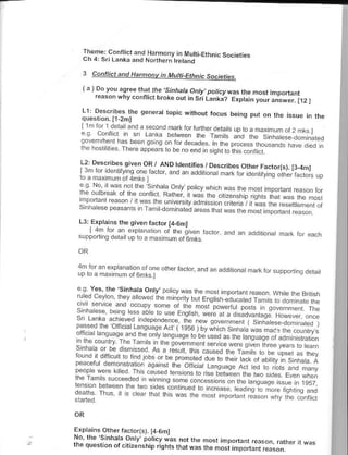 Theme cohnEt.nd Hmmony,nIvutri.EthnrcsocErres
   rh 4 s'r
          Lanka and Norrh€rn kerrnd

   3       Canflict and Harntohv in Mufti-Ethnic societie<

       ,
               *l^._,.:!l:: ,ljl ,.1" i.ha/d.onry.porcy w.s rhp nolr rtoporranr
   ,       ,
               reasor whyco-itict broe out in SriL"ntta? Erptarn your.nswer.l12l

  ll Dpwr,b.s lhe             gcr{at bprc withour locu.   bernq put on rne irsue in the
  quesnon.I1 2ml
                    '-o d ''4 ' 1 ' F,- '
  "; "^: " ;"^" ^1.          '|or rh4 d. I. d.o - s
                                                    "-"@mm:r..
                         oo- oFno n !rroth..o I r
  Li_l::..jpj: sl:T_91l_f             g rdennncs, Desnibes
                                           orhF' rador r.
     , o ue rv-9o a r to a.dJ dooro d 1d. .o,,o- r,./n.o.-). r3.4nl
                                                              ,d oj,.p
  Fo o.       oi'ha
  ''6o'b%,o16 5, h"'.O.t. po,,I
          ^d,                          rd rar o..i,polrl.Fd
                                                r"i-",rrn.rro.s.     or


                          . 1 drLoo. .d,-d.reo ,h,r^d. - -. . ,,, po; . -d ol
 13. Erpta'ns the qrven factorl4-6mt
           r41 ..o -,"".             irr. i-
 suppon/nq dera lup        i. a mJ rmLo otbmlc


 4m lor an exp anation otone other fa. or, and
                                               an     ad.|lona/ma rorsuppon   n9 d€   a/
 up loa max 6um ot 6mks.l

 aa        ves, rhe sihha,a onty    oo                         i.. or t, FrFBlrsn
  ::-:l:''"^:l!:--11 o . F r.qi'                           o,.o."r"q;
                                                                     !o.F,   i.. , e
                              "b"                 ^"r" " "            "oa,.", o,      e
  I 'j'i," "unod Lanquaq€ A t { 1956 ) bv whrch Sinh,
pdi>E!   nk :r" "d
 I hF ou -r-td
                    -",, " ""","; ;:"" 1 ",;:::,:"",,:;".".1[;
                            "
51 ,do bFd ^
                                                   *, .*n"
'-"1 "^.,it-l-11: ron@ do-no,oedo 6 o,he.4.o,.bIJ ns,.oa A
                   o                                       " ",
y.d!r q uen onstr    .qdrfs th€ olicrar L:n.,,:.r a.
rn6 d1,.              e6d6d
 -f d!-eq                640
                                                                   oioa.o,q.no
:;";:;'"'e'                              ,--'


E'plai^5 orher fa.tori,). t46mt
Na, the'Srnhata onty Dotic!;ar n.|h" most
                                                imporl:nt reason. rather jl w,s
the question of citizenship riqhts tharw:s the
                                               mosi import6.r reason.
 