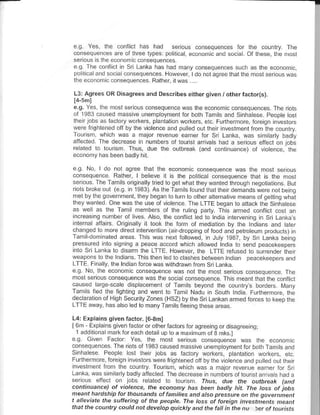 I



eg. Yes the     conllicr has had serous conseqlences for the country The
consequeic€s are of Ihre€ lypes politcal economicaid soca. Ot these the mosl
serioLs s lh€ e..non cconsequencas
e c Th€ conlict n sri Lanka has h:d maiy consequences such as the econoric
po itca and s.. alconsequ€nces Howev€r ldo not aQree thar rhe most serous was
th€   €co..d,.   coosequences. Rather,   itw:s
L3: Agrees OR Disagreesand Descrjbes either given / orher      fa.ro(s).
e.g. Yes lhe mosl serous consequence was theeconomic mns€quences The riols
ol 1933 caused rnassive unefrpoyment for boih Tamits and Snhaese Peopte osr
lhen jobs as laclory workers pantation workers, etc Flnhernore, for€ign inv€stoN
lv€re irghlefed oll by the viol€nce aftl puted out lhen nveslnent troh the coLnlry.
Tourism, whch was a major revenue eaner lor Sri Lanka was simtarty badly
affecled Th€ d€crease in numbers of lounsl arva s h:d a senols efie.t .n .hs
                       I u,   oLF rh4 ouro,-o
econody h:s been badly hit

eq No ldo      nol aqree ihat lhe economc consequ€nce was lh€ mosl serous
conseqL€nce. Rather, I beleve I is th€ po uca conseqdence thal is the most
serous. Th€ Tam ls origina ly lred to !el what they wanted lhrough negotiations. Bll
nols toke out (eg. n 1933) As theTamisfound that lh€f d€mands w€re .ol beno
                           d. o-ad o ru, o orhF dtd n.Ne 16rr o
                                                                       9- tr q a:
lhey wailed One was rhe use ol totence The LTTE b€gan lo anack lhe Sinhaese     ^
as weLas lhe Tamlmemb.rs of the rulng party Ths armed conflct cost an
 ncEasng numbe. oi rves Also, rhe conficl edrotnda ntetuenino nsriL.nkas
 .l.'nrl doA o oncr                           ot r -dd on o e r;,"r
                                                                          ",0 ""r
changed to more dnecr inleryention {ln-droppnq ot food and pelroteum p.or!.ls)tn
Tamldofrinated areas Ths was n€xt tolowed, n Juty 1987, by Sr Lank being
pr€ssured nto sgning a p€ace accod whch a owed tnda lo s€nd peacekeepeE
 nto sri Laika ro d sarm lhe LTTE However, the LTTE refused t. surenner hen
weapons ro llre lndians. This then led 1o clashes behree. t.dian peacekeepe.s and
LTTE Fi.arty the tndian torce was wirhdrawn nom Sr Lankd
e.0. No, Ihe economic conseqLence was not lhe most serious cons€qle.ce. The
most s€rous consequence was the sociatcons€qlence This meanrlh.l the conticr
c.lsed rroe-s€le dlsplacemenl of Tamts beyond the couilry,s borders Ma.v
Tamrs led the tightnq and went ro Tamt Nldu in Solih tnda. Furlhermore the
decaralon ol Hlgh SeduntyZon€s (HSZ)by lhe S.tLankan amed forces lo keep lhe
 T-Ean". "."l.o "d'oad,             drt     e-n9 d.
                                                      'bd.
L4: Explains given factor. [6,3mi
l6' r,odr.o,,F1 4o'oorh.. or ro da "- 1a or o. do ed ng
 1 add liona ma lor€ach detai !p lo a maxinrun ot B hks.l
eg Gven Facror Yes, lhe mosr                              was llre econom.
@, "q " e. I.F or o t63.,o Fo1r. i.e
rr ld.F F P.oo.e o r InF. |ob. o, ;.to1               pa
FldlremoE foreign nvesloB were fighten€d oJf ^ore vtotence
                                             bythe            and pu ed our lhe I
 nvestment ifom lhe counlry Tourism, whch was a m.lor revenue €amer for sr
Lanka,wassidiarybadyafiected Thedecrcase n nunrbersof tourslatrvashada
seious efiecr on lobs r€ aled lo lourism thrs, due rhe outhrc.k (and
cantiruahce) of violence. the econatny has been badly hit. The toss ot jobs
meant hardship fot thousan.ls affahities and atso prcss!rc on the governheot
t aleviate the slffering of the peopte. fhe toss of foreign investhents meant
thatthe country could not develop q|ickty ard thefa| in the nu 5eroftourFrs
 