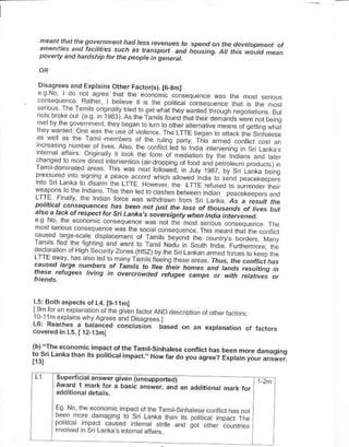 meant that the sovetnnenthad less revenues to
                                                   spend oh lhe davelopnent of
  an,ennies an.t taciht?s sLch a                  hausina!. AI this would mean
  povetly and hardship for the people in genetat.



 Disasr€es and Erptarns Olher Fado(s).I6-smt
 :"i:     d" :r .o,F- rhlr rrp F onolr !o .Fq.t-
 _?i ":"-:."- %"" I bF14.- | ,s rh. oo. .a .on.Fq.-ai6 .h" rh- , o I
                                                       ^r.
                   m:,I:l 'tFq o:.- , ar .h. wanr-d .rcLo| eqo d o. .. B..
 .:.::.- -": ."1't , to8r q-thp
                                  "n!.ou.orha a Frilo ;erercI.-"_
                          . i-5 oi ,,otF,.6   _hb
                                                    | trf o69d_
                    4.o... o.n.r,eo.oro" nr"^"""s
         llb:9 i.e-t,ooL rhF ro, ot n-o,rtiol bJ .","i,",n", _.."
 l:ij:1,'-"_     ,
 r-o4o b                                                   ",a ro,"i
           'oddrFititF.oron,d{oporoor ._ ""i * .re, . p.o"" . -
 nc- u,Fd nro.a1r9 o o.d.6 .o.o h..h            ,o.; o p"".e,-";".
rnlo                      "          "to^"di oa
     sri Lank" ro d6am the LTTE. fowever, the LfiE re,used b aurender
          a+-|dd          in i F1 rEo ,o . d. he . bFh^een -o11                ihe;
^-.pot
,-lj,! | " y "" rno" ,o!e @                                       o6...ra6pFr .no
pot tcdt c,M@qFmes has been nat iust the tos<.. d.c as a tesu| tne
ateo-a b. h ot t Fspect fot sri 1 an^a s sovg eQnty
                                                         of thousands of hte< but
                                                      when lndd intetuened,
                       . dn,Fqrer- sa                          . , o. !dql-, 6 L d
n o lsanou on.a- F d.the o.r!o..ao -.e
                                                          t1.Tea..th".rhF,onr
                        d i" to -anr r.,l!d- tr so .
o .Ermo Hqh-. L r.70 eiH!/,.. rhFo,,Lonta, t-od. r ulF-m o- h:
                             '
                 . o.droran) dnr.                    rhus.tne.onthcthrs
-_.'.!-"_*"1: ":
.aus* taee numhets of famits b ne. then n..* *a u"a, **ttiiq
tnese, rFfuge.s hving                                                ,i
                         in overcto@ed rctuice canps at wirh rct.tives ot


L5: Bothaspects ol L4 [9-t1m]
                            -n rr or aND oes
 u , m€xpranstrrryAarees and Dsaore€< l
L6: Rearhe" a batanced concrusr;n bas.d on               ,n   expt.nanon o, ra.rors
covered in 15. [ 12-13m]

lbl'lhe economiL impaLt ofthc Tamit-sinhateso conflicl has
Lo.sn Lanka than irs potiticat inpact, , How tar do you
                                                        agree?

          superticial answer sivenia;suDooriedr
          Awad 1 ma.i{ ror a basic ans;;.     ,.; ""
                                   rorr -Ta1,-.i..d-".orn
                                                        tr,o
        @-, .o" dald, a o S- t"nd
        ""     . .",
        oo r aor'ar6d
        ' .ored i
                                        ""n,  potl.d no" I ne
                  .. Ld;,._"",,:.".r;.:.;:":; qo, o..F. o 1,;,:"
                        L. nt-. a d tdr       #,;"."i,:: 1rie.
 