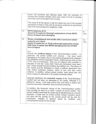 E..r'' l,- -.o.on' $"s a1e(Fo b"di wrn .e ro.crror ,n
 r on€ or lounsr ndulrv, rmr" @s a o!( o.tu d> ro deL.op
 amenil es such as transportand houstng.

 Tne result of a I ihe abde s thal Srj Lanka has one of the poor€st
 ^lardd ds o'lrvng . A.d   at   ts aco.ony 6nlt ues to da oen,no
 lhal or ils more ptospe@us n€iqhbour, tndia.


 Award 9-12 harks forlhorough €xptanations of how BOTH
 forms ol impact w6r. dahasins

  hows cons.quen@s and       resuttstirh;a;;;Grdthici
Award 12 m.rks for L4 PLUS, thoroush explanation ot why
ONE form of inpact was TMORE danaqins th.n the OTHER



Overa   I the politicat impact ot lhe TamlSnhalese @nfitct _ in
 parllcllar, Ihe amed conflict and vioence
                                             - has be6n most
 dao4.lo ro S. Ldnka D e o lhe poi Gtdsaa,e€nerts oehr"en
 lhF S.nhrlese ano resep66l,sr tents trrun,-oro-os
 Lrrr ose ro orori a-@ thcn use ot viotence adve "u. r :s me
                                                    resurleo in
deGdp! or c, wd Lir'e rbolh dri. a.d S.n-d"sei hdve been
lo, T5ese rr,ude nm,e.r.rvitdrsandhto.er too TheiarluJ€ ol
lhe Tamils and the Sinhatese lo €ach a potiti€l aareemenl has
orr/ T€d I .o h.ued toFnce. wh(r
.oenF r additiol s.thour lhed co-nrt, noic wold d.5o.ol
hav6 a reason ro inlery6ne rn sn   L:ntas.t.mc<ie:tr   n<

Allhoug siO-t.ant, rrs economic impact ot lhe tdr l-S n.a ese
@n-iclLras nol b6en a. danlo,lo ro Sn tanta A houoh it h
diTcuii lo p@ve I iee thdt I urar tvee a-d trv1q . oe;*
hamony are mo€ inpodanfthan economr prospe y.              -o
ln addiiior, lh6 economic impacl of the Tamilsinhalese @nnict
may achrally be seen as a @sull / subset oi armed confiict. The
.rmed conAid meanl lhal Sn Lanka tosi ils altEliveness as a lourtst
a rd.lion. li rere {a" o a n6d (orn , oreo- nveslors troJto
1ol lave e1 le cou1ry as r" country @ud s.,t be $fe ior
nve^h€nl hdustfr n qere,.t oLd bo ,e!r.E                       ano
lnemployment woutd not be so high
 