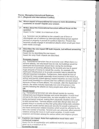 Th€me: lVanaging l.ternationat Retations
ch 1i (Regional and tntornarional conflict)

      Which impact of transnationat t.rroris is
      economic or socral? Explain your answer.
                                                                                      tl
                                                                                      21

      Writ€s .bout the transbationat rerorism                                         1


      Award 1m for         l   derail. to a maximuto.r 2m

      e o Ionars F d , bb deLncd            d
                                     Lke unlo&utute ot D!.e at
      d srtn{dtF ue aI  DbF - a, th@.at.ondtt!.hntod goup.
                                                              -qdn, ,
      Dq sahs d ptao-di o,tsux ota pa.nt.61aqe.-,p +e5e4 dd)
      le@ iis usualb Anqdqp n senso a.at dndcl, ratch ro.td oa,nthen


                                  impactOR both impacts, bul wirhout aNwqjrrq         3-

     Award 3m for describ nq ihe one mpact
     Award 4fr only f both ihpacls are descrbed.

     E.ononlclmpact
     e.9 Trcnsnalbnal lenuisn has an e.ananic cost. When there js a
     let t a' ist ar
                     ".
                        '..or anlt t outa t.. - ba @s! but bundnds 4 autd D.
     desh at-d ard bu rn-"a.. os-d da^ n rjJ,;Fs he oanadna,
     GDennehl ar .ountie dneqed Dv t'. te4dtst o4 has ro sp-nd
     huge anaunls ol naney to rebujld the caunn, t'at etanDle. rhe
     de t oted nl.a etu" ot top.,.ae o.ohtu hetp b;ebuftl lhp
     afpt ted t400fdnt rdush tcs r vnnq na.. th4 p noutd be ta-s or
     --thi tg.tat na.) peaple espq bh nas- Faeo n thp trcvete.9.
     anln. ahd ta,sn trarcl dge.t J) t e|-teo .norsn65 a qon, tor t -1,
            datd evetno ta a tauhLl thd h" sutr+d F..q,si andc^
     ^autd
     be,-u.eatta".atad"anacr.ra                       "
                                          e aqpte 6net thp scae4be.             tt
     a4o.-.thea re.ndArl p pe.tdt ta. ctato bu.i,ess,ntne
     Fohth- rorar.ng rh- .na .I t as qa.) peaote M.e ar -td at r.r9.

     Sociallmpacr
     e.a.   t          Etd t ,q @h a/so dyror sot -n b. rcs,q
                ansnal.onot
     4ae p6ao        nabai .at oaTdsa an.tsa 4laft;p a1 t!.ar,a re-d
                     ps)   r

     ral lust to he D{ ot nnoceh  e5 od aLa t psutqd ih t he . :. tth
     being pemanent eared, naking Lhen physhallv diabted an.l unabte
     lat-ddnandt.s tenlL rfir.r autd atsad.tuDtoar, hv-e ot
     peapb hna,n a.ouq4 a.hpt EataoFocoad dong oa;L a4^Lte
     tt .outd -t adbate ia-Bscoa-
     th-t dda.dto. tt n eat-a.nD-srP           b ai; ed q t.
     l"Lf    uFb*ot ta-nt. t- atita,r d.dd.e,-.tydrte.! pea.ctu.
                he                   ^hnk ^outa
     ,et-ot ot ohsthp.6.estnn" ta. b d.et.e.. rc;.kate
     s,spbbn an.l lensbn anong the vdious elhnic and rcltgjaus srcups

     Erpla ns one inpact. Nor€            that€iptadio nlst   have valid             5-
     A^dd5r'o d ".otddtio d,dodoi o                   a,.",1 ord.). opolr   q
     d€ra up roa mr/ mum otTm
 
