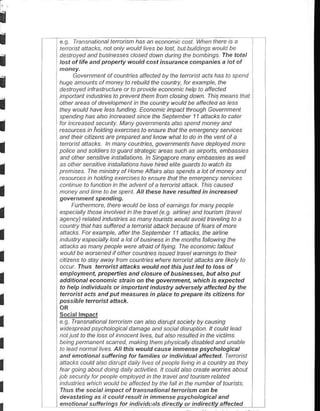 I
I                                   " bP a. D,t br.ta.t ,. ta. d I.
I   d€stored and busiresses c/osed dawn dutinq the banbihgs fhe total
    lost of life and prcpeny ||outd .ost insur.nce cfpani$ a lot of


I         Govemnent of counties aflecled w the leta.ist acls has to spend
    hDge anounts af naney la rebuild lhe caunty, fu exanple, lhe
    destayed intasltuctDte at lo ptavi.le ebnafric help ta afeded
    inpaft.nt tndusln$ to prevent then ftan closlng da||n. Ihis neans thal
I                                 f
    atn! d co al deetopn e L h-, aun) nauk bc cte.teo
    they wauld have les funding. Ecananlc inpact th.augh Gov nnent
    spendhg has alsa indeased since lhe seplenbet 1 1 dtac*st .aret
                                                                    a or


I   fat inccased secuily Many gavennents alsa sFend naney and
     resaurces in holding exercrses la ensurc that the eneQen.y stuces
    and lhen ctlizens are ptepated and khaw whal lo da in lhe venl al a

I   Ietai!   an.cks ln nany caDnties, govennents have deplayed nate
    police and saldiers to quatd staleqlc areas s!.l' as alrpons, dDbass,es
    and othe/ sersilive irsla//altons ]n shgapae nany enbassies aswell
    ,s olher sersirve lrsla//allor6 have hned ehte guatus ta walch ils
I    pBntses The ninsL'y of Hane Atralrs also spends a lal at naney and
    .. au,.,.. hold.. 9 A, 6..... ta pt. ltc tnot hd.nd,g-l ) 3d^ t, d
    can nDe to l'n.tlan in the adv enl al a leta sl allack. fhis cau'ed
I   nonet and tine la be spenl. AI these have resufte.l i, ircrcased

         Funhenate lherc wauld be las af earnings fat nany people
I   especiatt! those invalved ih the travet (e.s. anhne) and tautish (tavel
    agend!) tetated industries as nah! tauists would avaid tavelihg to a
    cauntry that has sLtfeted a tena sl alta.k because af fears of nore

I   allacks. Fot exar'ple, aftet the seplenber 11 aftacks,lhe arhne
    industry especialy last a lal al buiness in lhe nanlhs lollawihg the
    atlacks as nany peaple wete ataid .n flying The ecananic falout

I   waLl.l be warcened if olher couhttjes issued ttavel wahings lo lhei
    citrzens to stay away lran nunties where te aist allacks e llkely to
    a.cut fhus terorist attacks would nol lhis just led to loss of
    enployment, propenis a|d closute of businesses, but also pul
I   addilional econotui. sttain on the govenmen. which is dpecle.!
    to help individuals ot itupo^anl in lustry adversely aftected by the
    tetarist acts and put heasures in place to prepate its citkens fot
I   possi hle lerorist atkck.

    S.sgi4lEpes
I   e   9 fta.snalional le aisn can alsa dirupt saciely by causihg
     |idesuead psvcholaaical danase and social diluptian ll cauld lead
     hol jtst Lo the loss ol inhacent hves, bd aln rcs.rlted in the vrclihs
I    being p emanent scated nakin1 lheh p htsi.atly d isabled and Dnable
     la leatl nanal hves Allthis ||ould 6use imnense psychologial
     and enationat sutreting for fanilies ar in.lividual affected, fetati.l
     attacks coDld als. distupt daiu lives of people lil|ng in a cauntry as they
I    fear g aing about doin g daily acti ties I cauld alsa ctaate wuries abaLt
    jab secunLy fat peaple enplayed n the travel and launsn rclaled
    hdDst es which would be afecte.J by the lalt in the .umbet af tauists
     fhus p sa.ial ;npa.t ot q..snati.nal tp o'i<n.an hF
     devaslatinlt as it could rcsull in innense Dsychological and
 