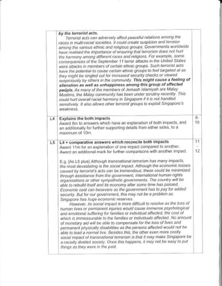 ' Ie tetorist acts.
I hv the
         o.,,", ."."o,- ct,dnp,p-aeu.cta:an                ono   I   h-
 rcces in nultiiacial socieLies. ll could cteate suspiclan an.l tenson
                                     'oau qo,p t aq'i'r'         4at1d4d
 n",":, "o,,..  t,," .Ipd-j -a
 Ihe harhanv anana diletent n es andrchgians Far et.nple sane
  cahseq]ances ol lhe septenhet 11 Lenat attacks in the uniLed states
 werc attacks in menb{s al cenain ethnic gtoups Such lenaist acls
 have th. pot ntat lo cause cenain elhhicgt upstolealt qeted.t as
 ther nehl be sinaletl aul ld ncteased secutil! checks at viewed
               a' o        n- ariuht rhis m'shr.duse a teetins o,
   "tr6t t,as -,. unhappiness dmo^g this gtoup ot adecEd
  ahenctio.            as
  petjpl6. tsFa.f o n- n cnoas al Jbrodh t ta n:'an ot' Madl
                 ^ett
 M,Nn ne Mdl-/
 cauld hDtt overclt i acial ha n.ny in sihgapue if il is hal ha ndled
 sensitively. lL also alaws aLhet l-"rctist gtoDps to explail Singapate


 Explains the both impacts                                                      3-
 Aw3r.l3tr lo znswers which have an exD anatoi
 an addliona ly loriurther suppodng neGils lrcm


 L4+ cofrparalive answers which reconcileboth impacts
 Awlrd llm tor an erc anaton of one impact compar€d to another
 Award an addil on.lmalklor fulther compansons w lh afother mpacl

  E.g tAs Ls p usl Arrolgh tans, aianat tetatisrn has nant inpacls,
  lhe dosr devas/allrq is lhe so.ial npacL Alhaugh lhe ecanonic lasses
  aAe.l by Ie disl s acts can be tenendaDs: these coDkl be nihinized
  LhrcoAh assislance l@n the gavennenl, hlenalianal huaan ights
   usanrsatians at ather syhpalhetb govennenls. fhe caunttv will be
  aile ta rcbuild ilsell antl its ecDnahy aftet sne tme has passed
  Ecanonic cost .an besevete as the g.vennehl has ta pav lat a.lded
  seconty. BuL lat au. gavernnent, lhts ha! .oI be a ptoblen as
  singapate has hDge ecanonic rcsetues
                ,
        llawev s soctal inpact is mde dtfticoll la rcsalve as lhe lass     .f
  hDnan tves at pemanent tnqres wouLi cause innense psvchalagical
  and enatianal sDffennu fat lanilies ot inrl|idoal allected, the casl of
  which is inneasutabte ta lhe fanilies u individtals afleded Na anount
  al non.taty airl tuil be abla ta canpensate lat lhe lass al lives and
  psnanenl physically disabtulies aslhe petsans alleded wauld nal be
  atie la leatl a namal lile Besides this, the alhet even nde cos v
   sacial mpacl al lansnationai tenaisn is lhat n nay frake Singapare be
  a aciatly divided nciel! An.e this happens Il tuay nal be easv ta put
  lhinas as they wete )n the pasl
 