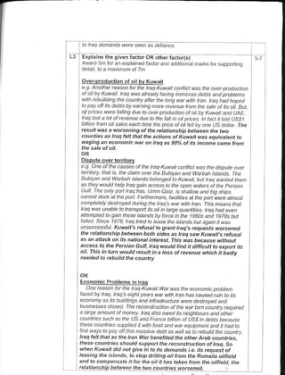 la haq   denandaeG     sePn as   dehan..

L3   Erplains lhe oiven tactoroR o Er factor(s)
     Award 5m foranerprEined factorand addriona         m.ds forsupponing
     dela I l. a m.x mum .f 7m


     - t A^a ot,ed a1ta. r,                                h-a-     p.ao ..a.
     a.tb. ru^-t t ,o^a
     wrh rabDitdihg the cauntry aner ha tang wat ||ttl tan ttaq had haFcd
     la pay ofr lts debls by earnhp ate Bvenue tah the sate at ts a . Bul
     o! ptices wee faling due to avet pbrluctan at ail by Xtwan and UAE
     haq i.sl a lal af rcvenue due ta the falt in ail pnces ln tact jt last USS/
     b ianton oil saleseach tin. the pnce af ail feu by ane us dajl.r rhe
     result was a wotsening of the retatonship b.fween the two
     cornties as haa tel hat thc a.1'ons ot Kuwah wds equivdtcnt to
     ||agins dn  e.ononi.i        on haa a<gOaoat its inrone ccnetrcn


     Dispule overtenlrorv
     e.9 a ne al lhe ca us s af the haq-K uwait conflict was rhe .tspute avar
     lenituy, thal is the clain aret |he Bubiyan antl Warbah lsjahds The
     B"b.cn
     1           "fa A" b.h .t"1d D"t.na-d.orui.r b4 roa p-F tn-.
          1,ratldh-pttdq9o..d ..b -- aD-1^a.otrat ^-.t.d an        Lne
     Gutl The only p.n haq has, UhD easr, is srarow ard big shhs
     cannot da.k al lhe pan Furlhemore, laciines at rhe pan werc alnast
     canpletely desltayed duing lhe haq s wat th kan. This nean. that
     lnq was unable ta ttanspatl s oil in tane quanti es. taa had even
     atlenpted lo gain the# islahds by t'atce ih the 196as aNt 1g7os bur
     t t t..,.t,   - ta. 3 r da  po b 6o. -.1.. i, dt or Dut dad.f r i t
     . "           1"' iunait sFtlral oganthaes rcquesgwotsened
     the.elationship betwee, both sides as haq saw KMait's refusat
     as an attack on irs natianal intetest. fhis was because without
     acc6s to the Petsian 6u1a haq woutd nrd jt difiicutt to expart its
     oil. This in 1wn would rcsutt in a toss of ,evenue whjch it ba.lty
     needed ta rebuild the country



     Economic Problems in lEo
        a^-,d- a..a t h t -o ruto. A
     ;,..b Ida . @agts, r-a
     ecanony as ils bDtklings ahd intastucturc w e desttoyed and
     bleresses ./osed fhe recahsltuctian .l the wat tan cauntty equred
     a large ahaunt al nroney. haq atso owetl its neighbotts and arher
     caurties such as lhe US and Fnnce bitian af ltSS ]n debts becausa
                                       oD.. oro da...F1 tctd.t t.dn
     'o^-,     tap)aI n "d.t.-
 haq lelt hat ds the honwat banehted the arhq A'db.ou^trics
 these colhtries should srppad the rcconstruction of t6q, So
 when Kuwait djd hot giv. in to its .lenands j.e. jts tequest of
 l.asing the islands, to stop dilling oit fron the Runajta oitfietd
 an.l to compensate it fot the oil it has ta*en ftun the oiltietC, the
 rctationship between the tua @itttt3:!use!tlI!,
 