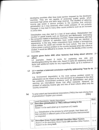 I



 $iilT'#tilfffiriil';:

     *p$*fiem**mm
                                                          abolt
                     l.ctor AND other tacto(s) th'l brinq
                                                                         adverse    t3
             qiven
                                    plarnrnq on€ ede and
     L3 exampes Award 3 m:rrs lo Iemrrrs ror e'plainmq rnomer
                        qiF Aw:rd
     denlrf enq,d€scnbrnq lh€ olher                  delar up lo a ma mum      or
     ractor and addrlonal marls ror any
                                        suppoftLng


                                                                     do
         roaches a balanced conclusion
                                       explici$y addre3sing "how far                I1
L5   L4+




     l:,+"ffi i:s*+: *lir'::r' "
                                      coQoraiions   iTNCsrthe ma'n dnvmq lorce
     To whal ert€nt are t.ansnational                                 l12ml
                              yoLr answer
     oi g obalisauon? Erplain
                                                                           I   M"rr. I

        '":1":,n':';"':";''ii:.   "":'i,li":';irhou,,,nkins,o
                                                           natt
                                                                   rh€
                                                                               f:,
        Xi""')),", r, *,n   or^,* r.amun           at 2

                            Lheoo!- o ^'r           r'"" 'd'a d
                       :',;1""    i; ;i             Paooe
                                           "^""i0".."        * "a
                                                               "- "
        ;:.,:""1:1
                                                                               t_
                                                                               1'r
 