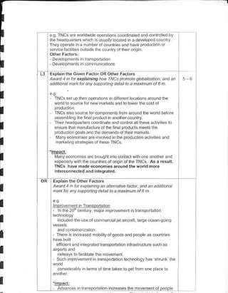 eC TNCS are worldwide operalons coordnal€d and conlrol€d by
    lheheanqlane^ whch s usua y ocated in a developed couflry
    TheyopeEle na numberotcoLilriesa.d haveprodu.to...
    setu ce fa. nes outs do lhe colnlry of lhen orq.




    Explain the Given Facior OR Oth€r Factors
    Awatd 1d Lt exptai^ing hav I^lCs ptadale glabalisalian, an.t an              56
    .dditanal natu fat anv sDpp.nins derailta a nainDn af 6 n


      TNCSsel uplheroperanons n d lferenl locallofs aroLnd lh€
      word lo source lor n€w markels:nd lo lower lhe cosl of

      TNCS a so source for componenblrom around lh€ world beiore
      assemlr ng lhelina producl . anohercounlry
      The r headquarlers cood nate and conlro al llrese a.lvlres lo

I     ensure lhal nai!laclure of Ihe fnalproducts meels lhe
      producrion oo.ls and lhe demands ot the r darkels.
       Manyeconomi€s are invo ved ii the O.oduclion acl vites and
I     markel ns slrateq es of lh€se TNCS

    '!!!3!!
I     Many€cononresarebrouohlinlocanlaclwithoneanolherand
      esp€ca ywllr the countries of odg n ol lhe TNCS. As a result,
      TNCS have made econohies around the wdrld more

I     interconnecred and inregrated.

     Explain the Olher Factors
I    A|.td 4 h lat erplaininq an allenEtive fa.lat, and an addtional
     natu for any sLppatling delat ta a fraxinun ol 6 n.


I    lmorovefrenl nTransoodalon
     - ln the2ori centurV. malor morovereit

I         inc uded lhe   !se oi comnerc allet    a   rcr!il, rarge ocean !.inq


I    - -t-FrF           .d Fd
                                'obIro.lood.cdtnootF"
                                                                     o., "
         elfi   cienl.nd nlegraled lmnsporlaton inlkstructure such as
I        €irvays 1o hcllate ths movemenl
         Su.h mprovemenlinlransporiatonleclrnoloqyhas'shrunk'lhe
I         co.siderably    i   lems   of lime taken lo g€t irom on€ p ac€ to


I     ;,r@@s             lransponall.n ncreases lhe dovehent ol peope
 