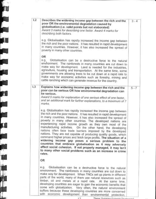 L2    Decribes the wdenirg incom€ gap beMeen lho rich drd lrE                 I   4

      !l'J.?f.:t"-ii:"::,r"1111-d'9r19a''d       :aG .bv
      slobdli.arion r €. valid po'1F but nor eaboraEdt
      t^.o  ad.'ad.
       '- a1D.tt?a.
      € g Globaisation has rapdty ncreased the incone oaD behveen
      lhe rch and lhe poor nahons t has resltted in rap d devetopme.t
      rn hany counlries Nowever, I has etso increased the spread ot
      poveny n many o(her countres


      e   q Goba salon can be a destruclve for€ to lhe nalural
      €nvironnenl The ranforesG in hafy counides arc cul down ro
      nake w:y for deveopmeil Land is ne€ded for rhe irduslries.
      agricullre housin! and transportation Al the same rime. some
      go.Ern1c, aadotr10r-a.tob6              Ido na.o,apd .- o
                                                 to.ds1 tr1n9 dno
     .alil€ ran.h   no wh Lh canaanerate rcvenue tor ihe   m"n ru
L3   Explains howwideninq income qap behteon the rich;ndthe
     poorcaa be s.rious oR how envnonmenral dogradrrior ldn

     Awatd 5 natks la. exptanalnn af ane senous effect ot one factd,
     and an addilbnal na* fat funhet e4tanatians, ta a naxjnoh of      l
     .o.Glob r'o d              rr.!.60 6tr or6cdoDdween
                         'dpd.r hd> r6,L Fd r bpn ;e-,op,
                        ldtio .
                                           |Fd.Fd ,. e .or-do"o.
                                                                 I
                      Hox".e . d.
     oo,-l! n d v olhF oL r'6. "t.o oe.e,ooeo r dtiu,,, o €
                                       he
                       n, o r- q,of a.
     1dn.G rrro..l',re        O - o.e d1o. o oe.atoprq
      a o orea o - r.oe bd 6, npo,.d o) rT &.edp-;
                          dodbt- ot o.o.urr-q q.d,r qooa. wl
      on 'o d'!iohe' o . d d ., h te'o6 oiotr  The srLuanon ol a
     wro.nrng income gap poses a qe,,ous Drobrem lo rhe
     countrie. ihar embraLe gtobahsalon ar ,t mav adversety
     atferl social cohesron. tf not property managed, i( may rFaC
     to many olh6r socrdt probtens cuch as an ift rease rn Lrime




     eg Gbbaisaiion €n be a destruclive force to the naturat
     ../ior1F l 6 dloi6            rd ) ou re d.a,!,oou.,o
     1jr4 ro, or dpAloo1. ]^h.. -c. Fr ,p prd4.. a o - drr
     odl o lh4 {o lo ron/ or '1Fn L6 nor..a
     lifrber, ol and metals al a 6pid rate A1 Ihe same lme,
     deveopin! countrles are eager lo qain lhe e@fomic beietits thal
     come wllr grob:lzalion. very often, the natur:t envronm€nt
     suliers because lhese d€veopino @!nlres are moe conc€rned
     !!th ecoiomrc devglE enl rhan etuimm€nl€t prcrectoi.                  ]
 