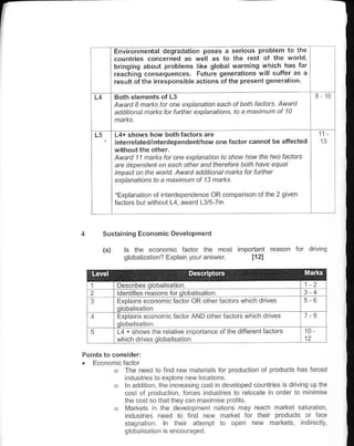 Environmental degradation poses a serious problem lo the
       countries concerned as well as to the rest ot th€ world,
       bringing about ptoblefrs like global warming which has far
       reachinq consequences. Future senerations will suffer as a
       result ofthe irresponsible actions of ihe prese.t qen€ration


       Awa,.l 3 natks lat ane etplanatian each
       a.ldton.l natks fat tuhhet etplahaLhns,

                                                                                11
       interelatedjjnterdependent/how on€ factor.annot be altected

        A||an:l 1 1 naks far ane explahalian to sha{ how lhe twa factots
       arc dependehl an e..h athet an.l thercfore balh have equal
       ihpacl an thc wand. Awat.l a.l.Jtiahal natks fu lulhet
        explanatnns la a natinun of 13 natus.

       'Explanation ol nterdep€nd€n.e oR comparson ol lhe 2 gl!€n
       tacrors burwirhour L4 award L3/5 7ff




    Susraininq Economic Developnenl

           ls lhe economc laclor lhe mosl
           qloba izal on? Expla n youra.swer            112l




1
2       ldenlfies reas.ns foro obalisalion
a       Erp a ns €cononr c tactor ORollrer

        Explains €cononic iactor AND olher faclors which dr ves

        L4+ shows the re alive lmp.n.nce                                   10
        wh ch drives q oba isal on




       o   Tlre need lo lnd raw m.tera s for produclon ol products has forced
           induslres lo exp ore new locallons
            n add 1l!., the .deas ng cosi ln develop€d couikes s drivn! up the
                                 to d io.     -   ro   doo41od" o, ri"
           lhe cosl so lhal lh€y can m:x m se profls
           Markets | lre deveopoenl nalbns nray reach ma*et saluEton,
            ndlsries need l. tnd new markel lor lheir Droducts or face
           sl.gnaron      ln rher   atlempl   to open new ma €ls           ndnedly.
           q oba isal   or ls encouraa€d
 