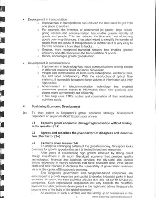 D€v€opneil'n lransPoddton
       o    mprovemenl n lranspod:lon has reCu.ed the lme laken lo qei ifom
           on€ p ac€ lo anorher
       o   For eraople the inv€nton ol commercl.l jel cader bree ..eai
           Oono vesses a.d containersalon has efable greater mob ly of
           goods ard p€ope. Thls has rcduc€d lhe lima and cosl oi nrvno
           qoods over ong dstanc€s. r hasalso helped to smpllythe rrznsfarol
           goods irom one mode ol lransporlalion 1o lnolher as it s v€ryeasyt.
           lransfcr.onra ie6 i.om sh ps ro trucks
                             nlegrated transpon network lras enabl€d lreale.
           eiliciency a.d efiectiveness n lhe tlansponat on of goods
       .   Hence e.colrages grealer q obat sa on

Deveopnent    ii   comm!n calions
       .   hnpr.v€nreil n lechnoogy has nade comnu.€lons anong p€ople
            n dtf€rent ocalons lasGr and more conveni€nt.
           Peop e caf communicare va too s suclr as lereprrone. € €clron c ma I
           f!x and vdeo conlerencing. Wilh lhe inlroduclion of optica libre
           syslenr, il s poss b e lo lransn l larce val!me of rnlormaloi al: !ery

           Adva.cemefl       n leecommunicaton technooly has enabt€d
           consumers orealer access    r. inform.lion abour new pro!!.ts and
           p ac€s nror€ conven eilly and eff c enlly
            t has h€lD ease TNCS control and coordifation of lher wordwde

  Sustaining Economic Development

  To wlral erlei( is Sngapor€s goba eco..mic skalegy                deveropnrenr
  lependentonrcqonaisalion? Explainyolranswer

  L1       Erplainsglobalecononicstrategytegionalisationwilhoutlinking

  L2       Agr€es and describestho qiven factorOR disaqrees and identifies


  L3    Expains siven reason 15,61
        To adapr ro a cha.Oin! patl€rn ofrhe gtoba econonry Sngaporetooks
  oveBeas forqrowlh oDoortuniresas il is rm ted n ra.d a.d @solrces
        Arter years of experencng hioh growlh achteved by slronc dircct
  foreln nveslmenl n its mlch liberalz€d €conoffy that provdes quaity
  l€chnoogica lnan.ra/ lnd busifess s€ruces; the clly slale also iivests
  abroad esp€c aly in nearby counlres lhat have abunda.t and, ow€r abou
  costs aid new markets lo decrease llre vulneEb iiy ot gove.nmenl revenues
  v s a vs lhe.yces ol s ngapores econony
          Tha Snqlpore qovernm€nt and Snqapore based comp€nes arc
  en.ouraged lo provida experlise and capta lo develop ndLsi.ia parks ln hosl
  .ounlres ln .elurn, the hosl .ounlres provde and and labour for Sing.pore
  .otrriranes Su.h r€Oonalzed cooperalon not only benelits the count€s
            Lula s.          dev.opmenl .lhe reg on and alows Sngapore to
  'nv.lredone ol lreFromoleslhe lloblleconomy.
  b€c.nre            hlbs of
          An e:amae olsuch a venlure w.s the seilnq !p ol bus nesses nrh€
 