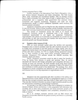 Suzhou lnduslralPalk in 1994
        Anolher exanrpl€ is lhe lnlenatioialTech Park n Bangaore ndl!. a
jo.l  ventu€ belween Siigapore and lndan ente@rises Tho Park houses
ofice reta resdenlialand recrealiona f.c ites. Wth iis strategc lo.allon
thal is hghy a.cessbe fton olh€r pans of lnda, a sk red labolr lorce ol lT
professionals and a supporrve slate qovernment llral oversees {oregn
 nveslffent and slpporls busnesses, singapore and nda c.n enjoy
dereopmenlal weallh in lodays lnf€llercd capil.islic word economy ihal
favours outrvard orienlat on
        Singaplre 6mpanes su.h as SingTe has also adassed .veslm€nls
 n over 20 counrrles some ollhese @unlries .clude Aust€i. lndonesa and
l.die such overceas investments lv ll enslre lhe company's ong lemgrowlh
-'                                                    d
        The spread of lnveslmcnl across lhe wo is Io ensure llral
Sinlapores economc growlh ls mainlained €ven I lhe ma*els and
nveslment opporlunlies n one regon are weakened Funhermorc
e9onai:alion also elows us to ov€rcome ourconslrants as a sda lcry sbk
and provdes us with new r€sources and narkels lhal woud help to slslan
economic growlh over ihe pastdecades.

L4     Erplains other r€asons   Flol
       Wlh our sfral  domestic markel liven lny tertory and popularon,
S.eapore sees a need to est:blsh lEde lies wlh counlries around the wodd
ro enabe oca companics to sellhen goods to a larger frarkel. one waylo
expand the fra*el reach s for the government lo sign Free Trade Agreeineils
(FTAS) wrh oth€r counrres An FTA is a egatty bind ng roreenent behr€€n
two or more countr€s 10 brng abolt coser economc colaboralion For
exadpe singapores FTA panners ncude lhe ASEAN ounlres Ne(
Z*land Japan and others.
       Henc€. Sing.pore consumers woud be abl€ to enloy tlre ben€fts of
FTAS by havng more ch.ces n goods atu services. Aso, ils seNce
slandards w I ifrpove wlh foreign compelil on and companies wil enloy cosl
savnqs as lates are refroved Alllhese ben€lils would brng aboul qr€ator
prcduclivity technoogica advan@menl upOradng ofskils oa its labour force
and conlribute 1o iurllrer lrow1h ofrhe isand stare Ths slrategy, thus anols
Sinqapore ro remain compellive lnd:fiEcltve as parl of the goba economy
andens!reslhal   1   snolfulydependeflonreSionaizatonalon€



        S.gapoe hrs llso cooperared wlh oiher colnlri€s n lhe sertng upol
Spec al Economic Zones (SEZsl An SEZ isa geo!.aph cal req on n a counlry
lhai has less stinqenl econoh c aws lhan lhose in olher pans ofthe counlry
They are also intend€d lo functon as zones of Epid €conomic grorvlh by usinq
taxand busn€ss incenlives lo anraclloreign nveslme.l
       An example ol rn SEZ s thai of Riau rhar s desAned to revra lze the
 sands of Balam Binl.nand(armln n this cooperaton wlh lndonesia borh
counlri€s aim lo draw more inveslmenls and boosi econodrc aroldlr n lh€
regon. ll would aso make singapore more comp€rlrve compared 10 oria

     Al ii dl sl€l€gc                       such .s SEZ ansure lhal
Sn!apore ncoeorates lself nio lhe gobaleco.omy!nd llrrive in a Dolenla y
 
