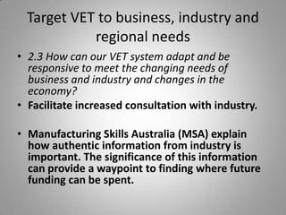 Target VET to business, industry and
            regional needs
• 2.3 How can our VET system adapt and be
  responsive to meet the changing needs of
  business and industry and changes in the
  economy?
• Facilitate increased consultation with industry.

• Manufacturing Skills Australia (MSA) explain
  how authentic information from industry is
  important. The significance of this information
  can provide a waypoint to finding where future
  funding can be spent.
 