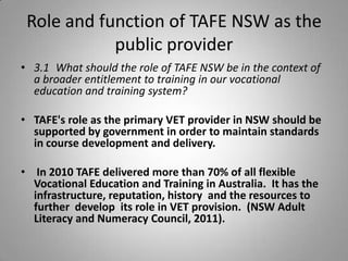 Role and function of TAFE NSW as the
            public provider
• 3.1 What should the role of TAFE NSW be in the context of
  a broader entitlement to training in our vocational
  education and training system?

• TAFE's role as the primary VET provider in NSW should be
  supported by government in order to maintain standards
  in course development and delivery.

• In 2010 TAFE delivered more than 70% of all flexible
  Vocational Education and Training in Australia. It has the
  infrastructure, reputation, history and the resources to
  further develop its role in VET provision. (NSW Adult
  Literacy and Numeracy Council, 2011).
 