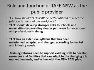 Role and function of TAFE NSW as the
            public provider
• 3.2 How should TAFE NSW be better utilized to meet the
  future skill needs of our workforce?
• TAFE should develop stronger links to schools and
  universities by providing clearer pathways for vocational
  and professional training.

• TAFE has an extensive syllabus that has been
  maintained, adapted and changed according to market
  and industry needs.

• Training reforms need to support existing staff to develop
  resources and facilities that can adapt to the changing job
  market demands, and in line with the NSW 2021 plan.
 