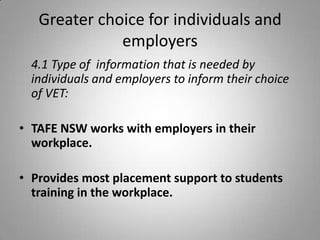 Greater choice for individuals and
              employers
  4.1 Type of information that is needed by
  individuals and employers to inform their choice
  of VET:

• TAFE NSW works with employers in their
  workplace.

• Provides most placement support to students
  training in the workplace.
 