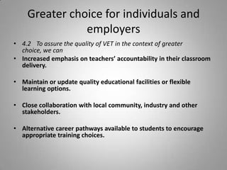 Greater choice for individuals and
               employers
• 4.2 To assure the quality of VET in the context of greater
  choice, we can
• Increased emphasis on teachers’ accountability in their classroom
  delivery.

• Maintain or update quality educational facilities or flexible
  learning options.

• Close collaboration with local community, industry and other
  stakeholders.

• Alternative career pathways available to students to encourage
  appropriate training choices.
 
