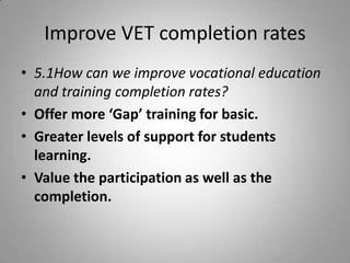 Improve VET completion rates
• 5.1How can we improve vocational education
  and training completion rates?
• Offer more ‘Gap’ training for basic.
• Greater levels of support for students
  learning.
• Value the participation as well as the
  completion.
 