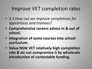 Improve VET completion rates
• 5.3 How can we improve completions for
  apprentices and trainees?
• Comprehensive careers advice in & out of
  school.
• Integration of some courses into school
  curriculum.
• Value NSW VET relatively high completion
  rate & do not compromise it by wholesale
  introduction of contestable funding.
 