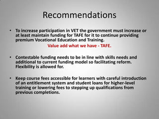 Recommendations
• To increase participation in VET the government must increase or
  at least maintain funding for TAFE for it to continue providing
  premium Vocational Education and Training.
                  Value add what we have - TAFE.

• Contestable funding needs to be in line with skills needs and
  additional to current funding model so facilitating reform.
  Flexibility is allowed for.

• Keep course fees accessible for learners with careful introduction
  of an entitlement system and student loans for higher-level
  training or lowering fees to stepping up qualifications from
  previous completions.
 