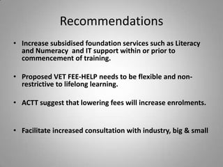 Recommendations
• Increase subsidised foundation services such as Literacy
  and Numeracy and IT support within or prior to
  commencement of training.

• Proposed VET FEE-HELP needs to be flexible and non-
  restrictive to lifelong learning.

• ACTT suggest that lowering fees will increase enrolments.


• Facilitate increased consultation with industry, big & small
 