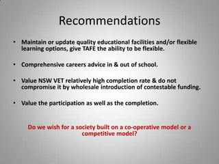 Recommendations
• Maintain or update quality educational facilities and/or flexible
  learning options, give TAFE the ability to be flexible.

• Comprehensive careers advice in & out of school.

• Value NSW VET relatively high completion rate & do not
  compromise it by wholesale introduction of contestable funding.

• Value the participation as well as the completion.


     Do we wish for a society built on a co-operative model or a
                        competitive model?
 