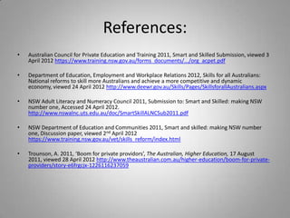 References:
•   Australian Council for Private Education and Training 2011, Smart and Skilled Submission, viewed 3
    April 2012 https://www.training.nsw.gov.au/forms_documents/.../org_acpet.pdf

•   Department of Education, Employment and Workplace Relations 2012, Skills for all Australians:
    National reforms to skill more Australians and achieve a more competitive and dynamic
    economy, viewed 24 April 2012 http://www.deewr.gov.au/Skills/Pages/SkillsforallAustralians.aspx

•   NSW Adult Literacy and Numeracy Council 2011, Submission to: Smart and Skilled: making NSW
    number one, Accessed 24 April 2012.
    http://www.nswalnc.uts.edu.au/doc/SmartSkillALNCSub2011.pdf

•   NSW Department of Education and Communities 2011, Smart and skilled: making NSW number
    one, Discussion paper, viewed 2nd April 2012
    https://www.training.nsw.gov.au/vet/skills_reform/index.html

•   Trounson, A. 2011, ‘Boom for private providors’, The Australian, Higher Education, 17 August
    2011, viewed 28 April 2012 http://www.theaustralian.com.au/higher-education/boom-for-private-
    providers/story-e6frgcjx-1226116237059
 