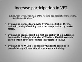 Increase participation in VET
   1.1 How can we engage more of the working age population in vocational
      education and training?

• By ensuring standards of private RTO’s are as high as TAFE to
  maintain quality of training that is not compromised by market
  forces.

• By ensuring courses result in a high proportion of job outcomes.
  Contestable funding in Victorian VET led to a 1000% increase in
  enrolments in courses for Fitness Instructors since 2008.

• By ensuring NSW TAFE is adequately funded to continue to
  provide high quality vocational education and training.
 