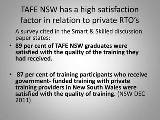 TAFE NSW has a high satisfaction
    factor in relation to private RTO’s
  A survey cited in the Smart & Skilled discussion
  paper states:
• 89 per cent of TAFE NSW graduates were
  satisfied with the quality of the training they
  had received.

• 87 per cent of training participants who receive
  government- funded training with private
  training providers in New South Wales were
  satisfied with the quality of training. (NSW DEC
  2011)
 