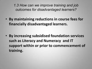 1.3 How can we improve training and job
     outcomes for disadvantaged learners?

• By maintaining reductions in course fees for
  financially disadvantaged learners.

• By increasing subsidised foundation services
  such as Literacy and Numeracy and IT
  support within or prior to commencement of
  training.
 