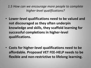 1.5 How can we encourage more people to complete
             higher-level qualifications?

• Lower-level qualifications need to be valued and
  not discouraged as they often underpin
  knowledge and skills, they scaffold learning for
  successful completions in higher-level
  qualifications.

• Costs for higher-level qualifications need to be
  affordable. Proposed VET FEE-HELP needs to be
  flexible and non-restrictive to lifelong learning.
 